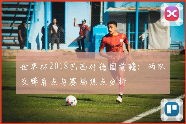 世界杯2018巴西对德国前瞻：两队交锋看点与赛场焦点分析