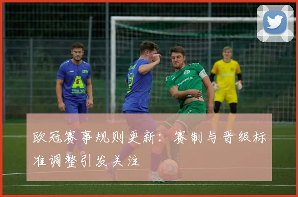 欧冠赛事规则更新：赛制与晋级标准调整引发关注