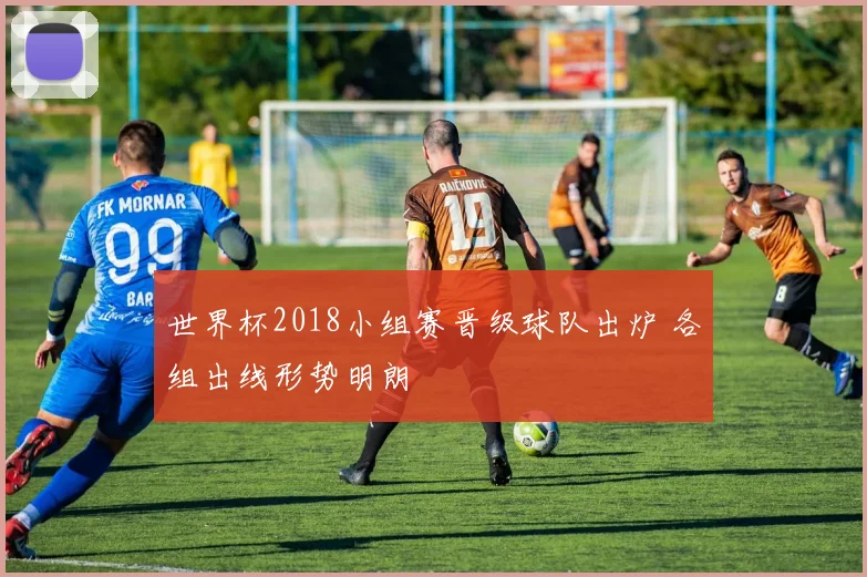 世界杯2018小组赛晋级球队出炉 各组出线形势明朗