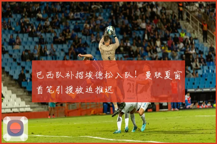 巴西队补招埃德松入队！曼联夏窗首笔引援被迫推迟